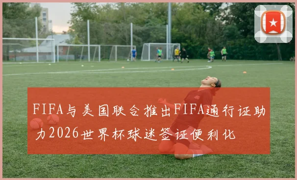 FIFA与美国联合推出FIFA通行证助力2026世界杯球迷签证便利化