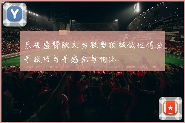 乐福盛赞欧文为联盟顶级低位得分手技巧与手感无与伦比