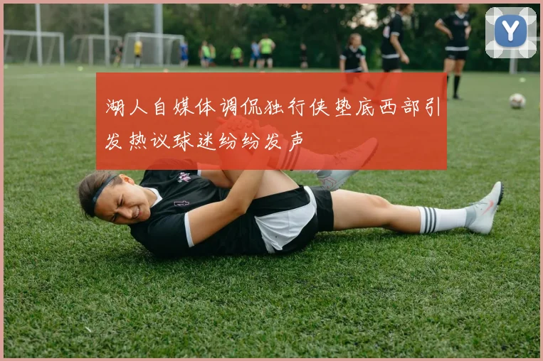 湖人自媒体调侃独行侠垫底西部引发热议球迷纷纷发声