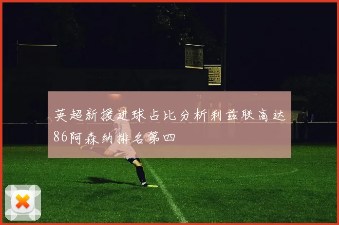 英超新援进球占比分析利兹联高达86阿森纳排名第四