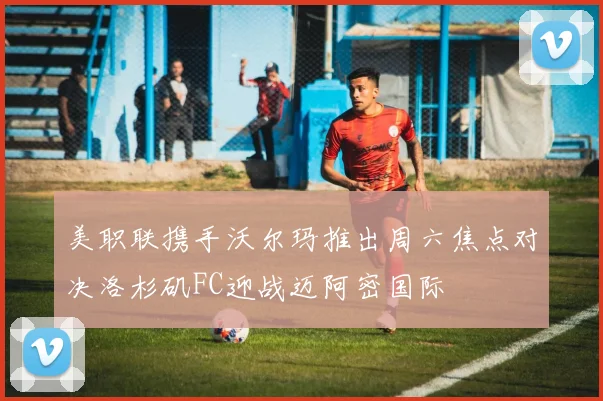 美职联携手沃尔玛推出周六焦点对决洛杉矶FC迎战迈阿密国际