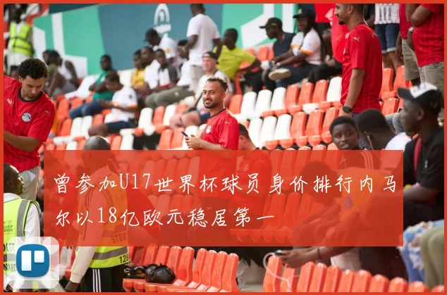曾参加U17世界杯球员身价排行内马尔以18亿欧元稳居第一