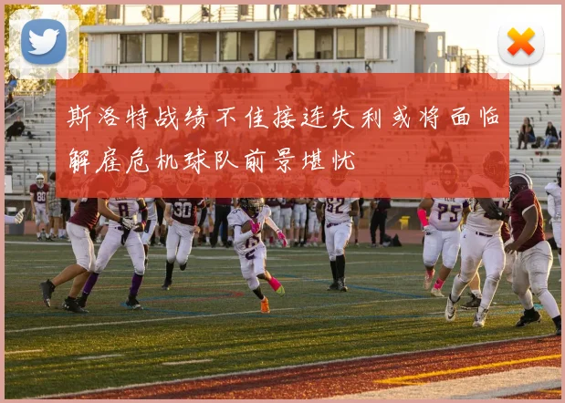 斯洛特战绩不佳接连失利或将面临解雇危机球队前景堪忧