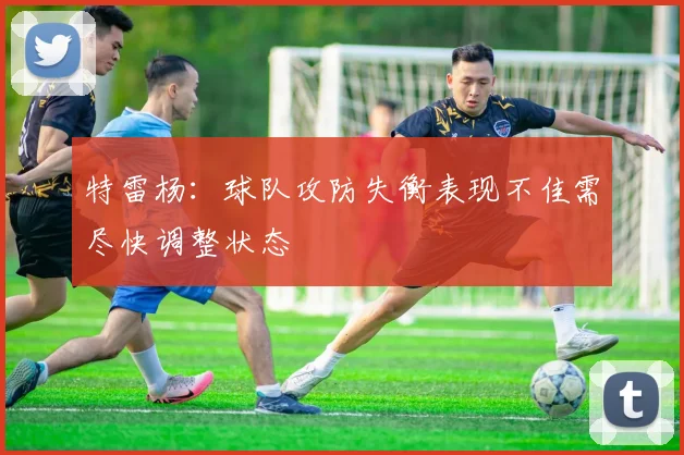特雷杨：球队攻防失衡表现不佳需尽快调整状态