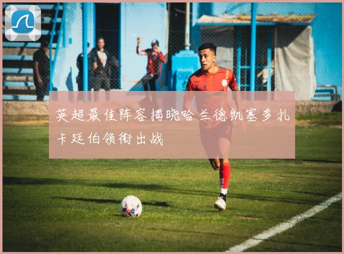 英超最佳阵容揭晓哈兰德凯塞多扎卡廷伯领衔出战