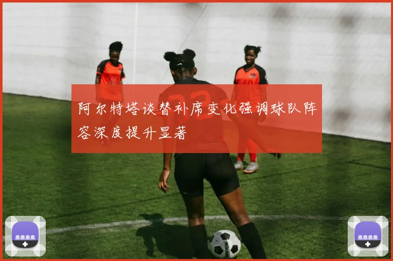 阿尔特塔谈替补席变化强调球队阵容深度提升显著