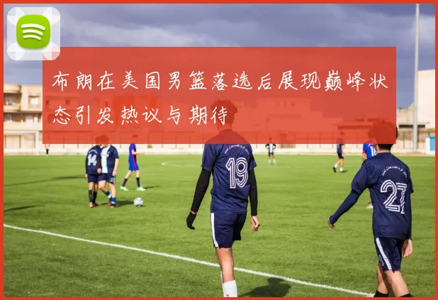 布朗在美国男篮落选后展现巅峰状态引发热议与期待