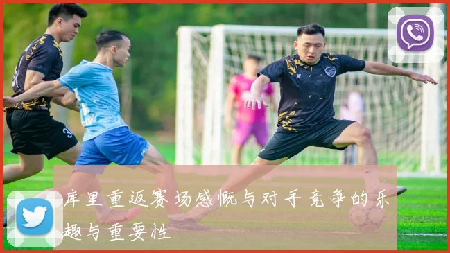 库里重返赛场感慨与对手竞争的乐趣与重要性