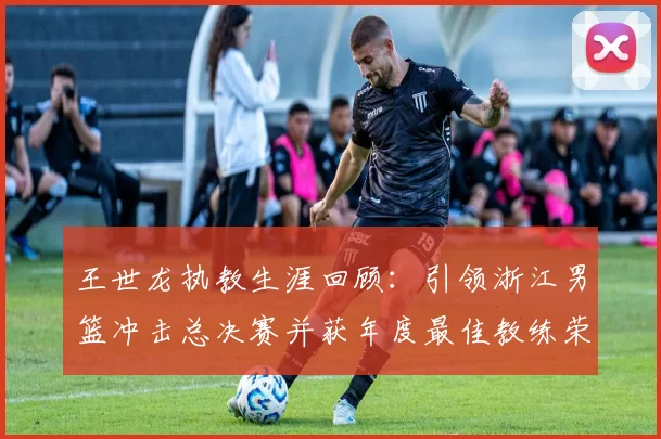 王世龙执教生涯回顾：引领浙江男篮冲击总决赛并获年度最佳教练荣誉