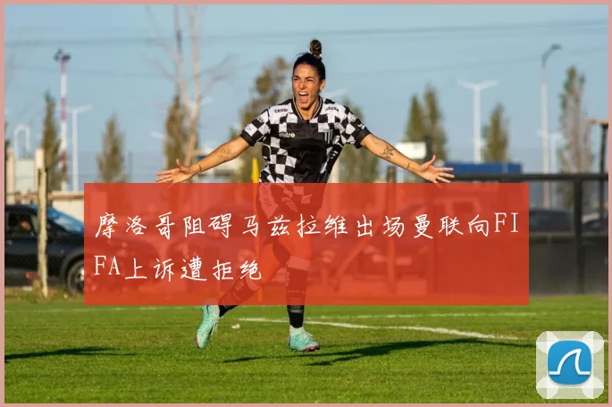 摩洛哥阻碍马兹拉维出场曼联向FIFA上诉遭拒绝