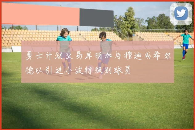 勇士计划交易库明加与穆迪或希尔德以引进小波特级别球员