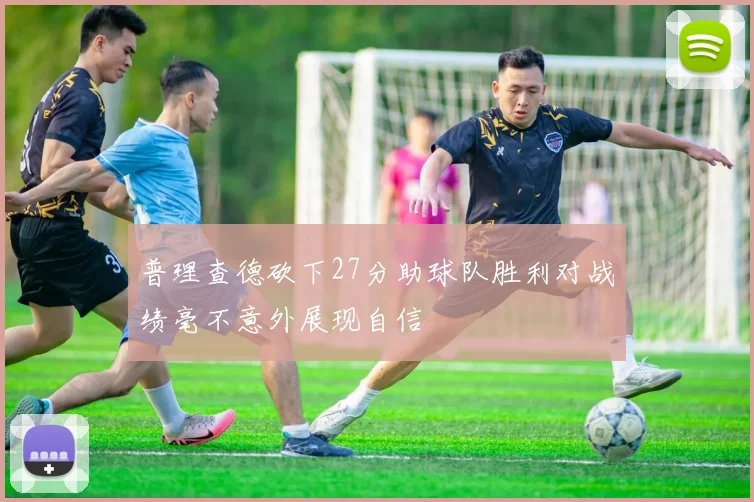 普理查德砍下27分助球队胜利对战绩毫不意外展现自信