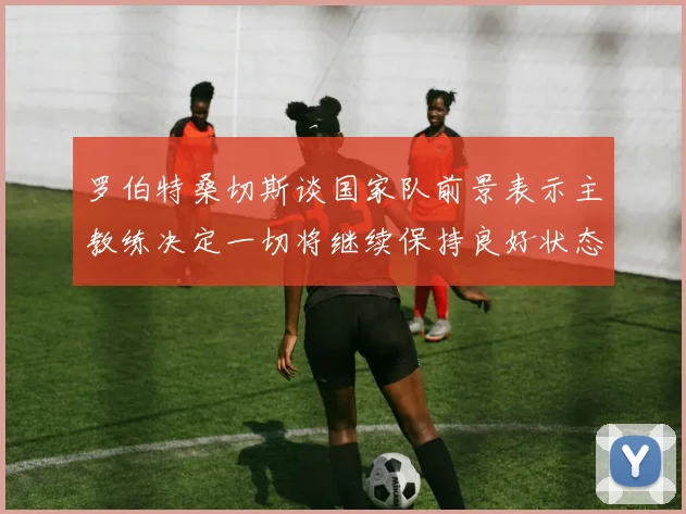 罗伯特桑切斯谈国家队前景表示主教练决定一切将继续保持良好状态