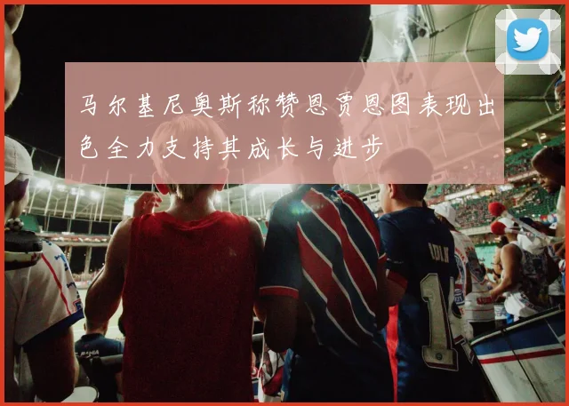 马尔基尼奥斯称赞恩贾恩图表现出色全力支持其成长与进步