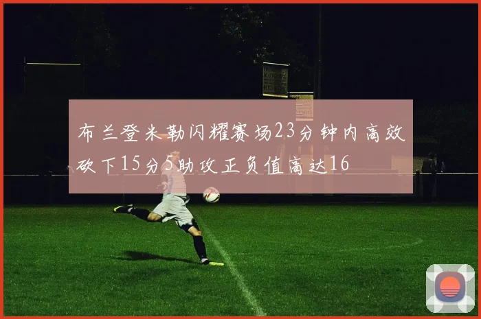 布兰登米勒闪耀赛场23分钟内高效砍下15分5助攻正负值高达16