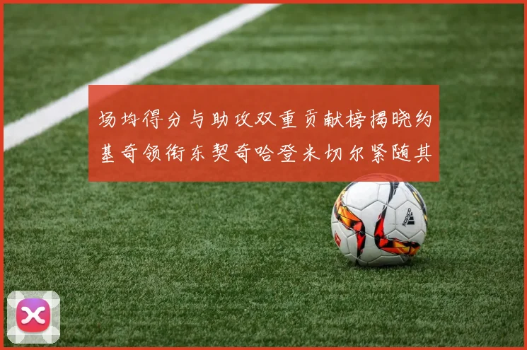 场均得分与助攻双重贡献榜揭晓约基奇领衔东契奇哈登米切尔紧随其后