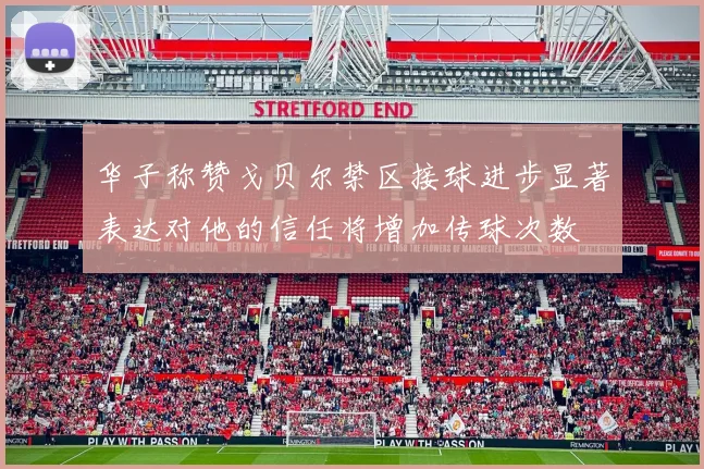 华子称赞戈贝尔禁区接球进步显著表达对他的信任将增加传球次数
