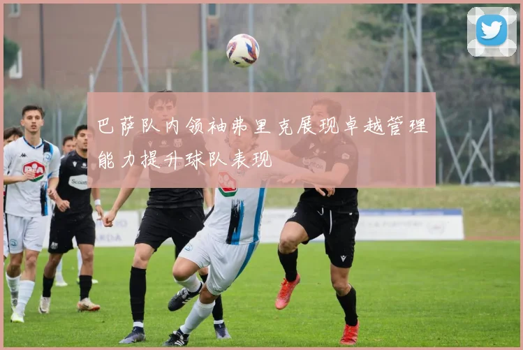 巴萨队内领袖弗里克展现卓越管理能力提升球队表现