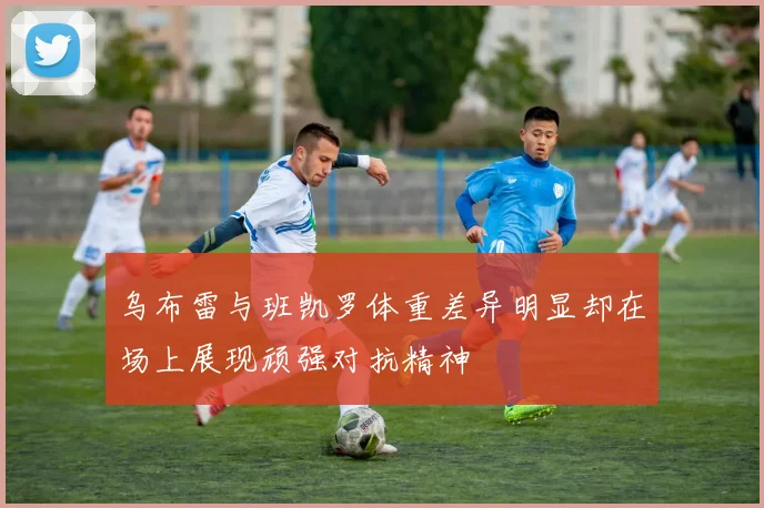 乌布雷与班凯罗体重差异明显却在场上展现顽强对抗精神