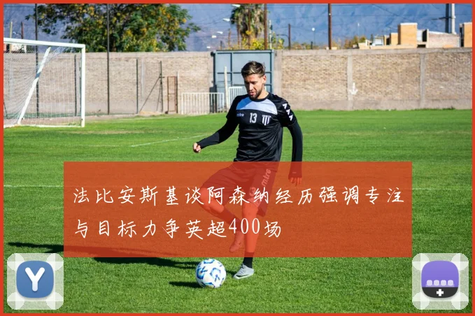 法比安斯基谈阿森纳经历强调专注与目标力争英超400场