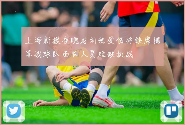 上海新援崔晓龙训练受伤将缺席揭幕战球队面临人员短缺挑战