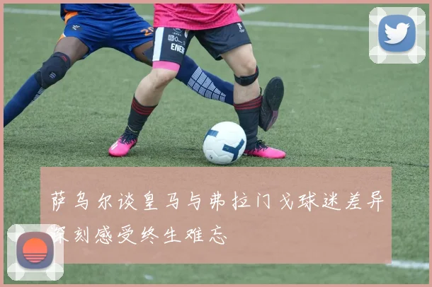 萨乌尔谈皇马与弗拉门戈球迷差异深刻感受终生难忘