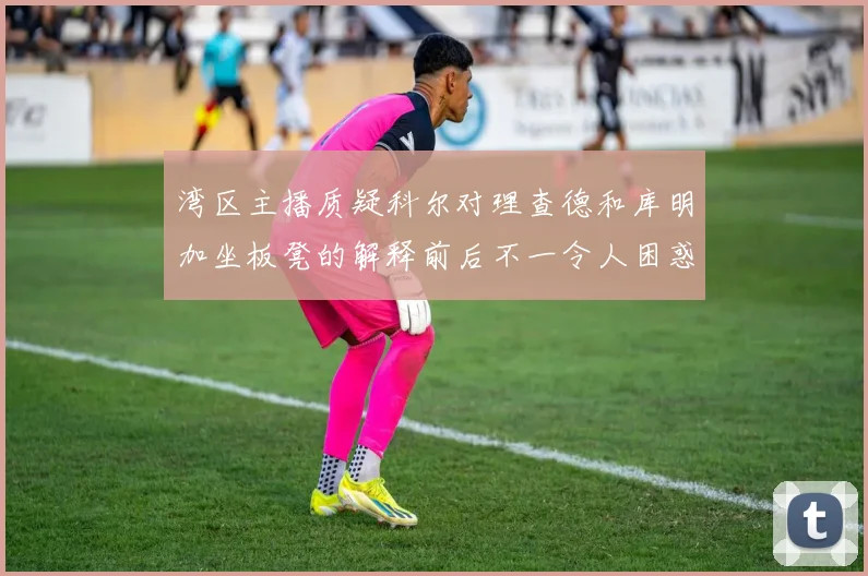 湾区主播质疑科尔对理查德和库明加坐板凳的解释前后不一令人困惑