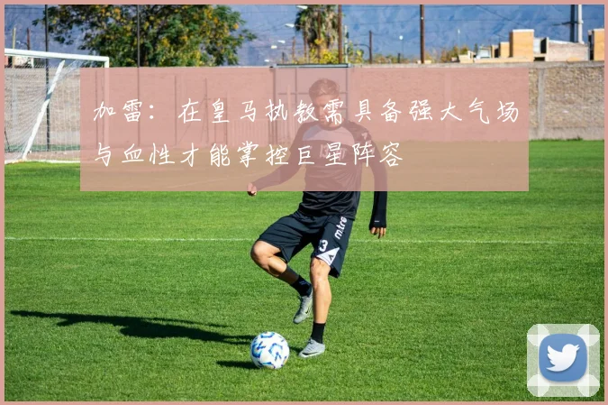 加雷：在皇马执教需具备强大气场与血性才能掌控巨星阵容