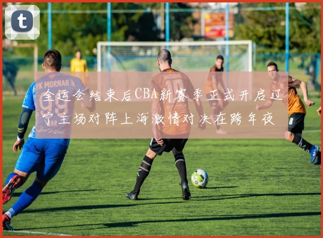 全运会结束后CBA新赛季正式开启辽宁主场对阵上海激情对决在跨年夜上演