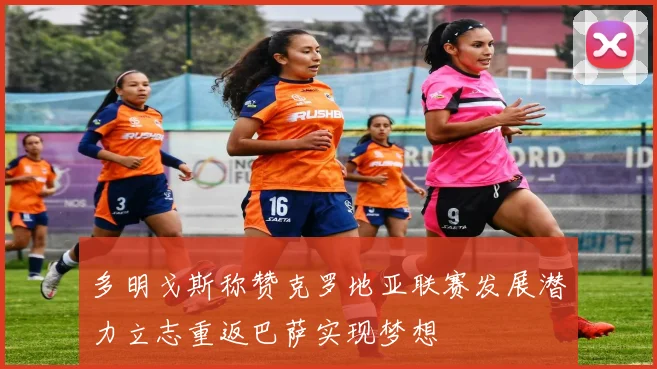 多明戈斯称赞克罗地亚联赛发展潜力立志重返巴萨实现梦想